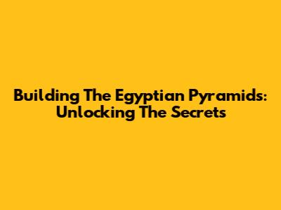Building The Egyptian Pyramids: Unlocking The Secrets