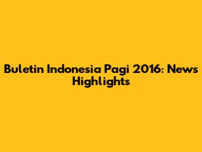 Buletin Indonesia Pagi 2016: News Highlights