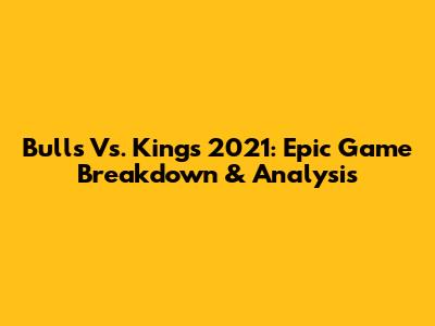 Bulls Vs. Kings 2021: Epic Game Breakdown & Analysis
