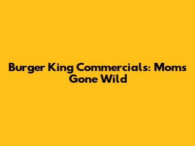 Burger King Commercials: Moms Gone Wild