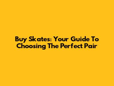 Buy Skates: Your Guide To Choosing The Perfect Pair