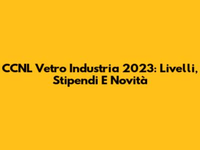 CCNL Vetro Industria 2023: Livelli, Stipendi E Novità