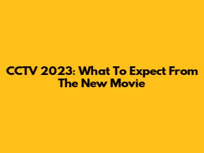 CCTV 2023: What To Expect From The New Movie