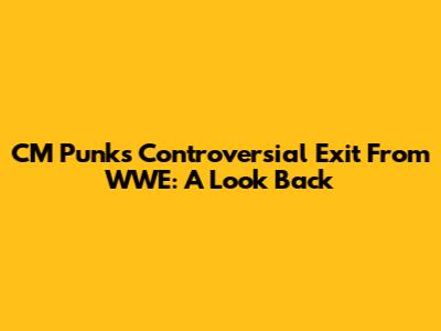 CM Punk's Controversial Exit From WWE: A Look Back