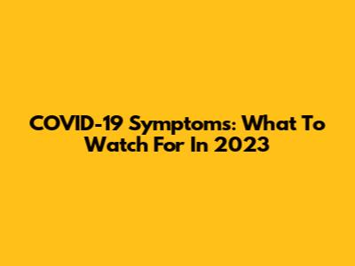 COVID-19 Symptoms: What To Watch For In 2023