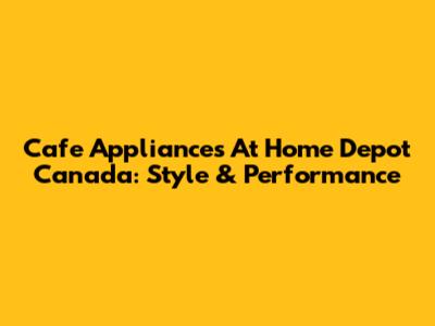 Cafe Appliances At Home Depot Canada: Style & Performance