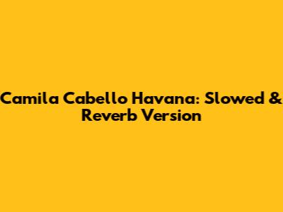 Camila Cabello Havana: Slowed & Reverb Version