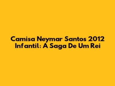 Camisa Neymar Santos 2012 Infantil: A Saga De Um Rei