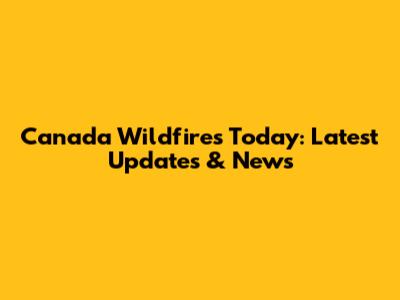 Canada Wildfires Today: Latest Updates & News