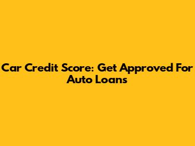 Car Credit Score: Get Approved For Auto Loans
