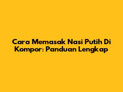 Cara Memasak Nasi Putih Di Kompor: Panduan Lengkap