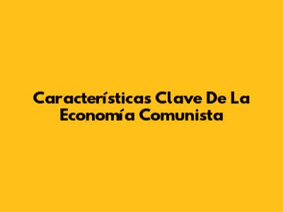 Características Clave De La Economía Comunista