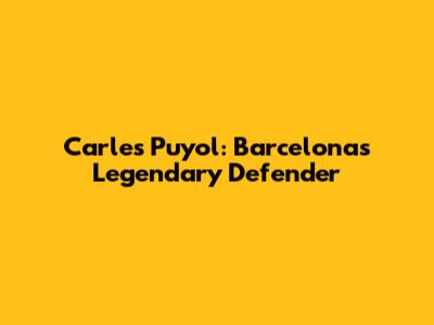 Carles Puyol: Barcelona's Legendary Defender