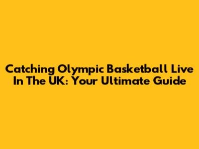 Catching Olympic Basketball Live In The UK: Your Ultimate Guide