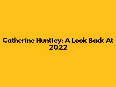 Catherine Huntley: A Look Back At 2022