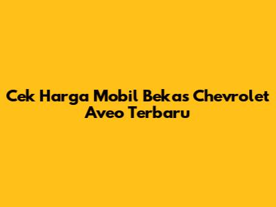 Cek Harga Mobil Bekas Chevrolet Aveo Terbaru