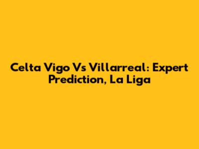 Celta Vigo Vs Villarreal: Expert Prediction, La Liga