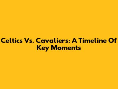 Celtics Vs. Cavaliers: A Timeline Of Key Moments