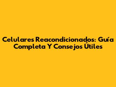 Celulares Reacondicionados: Guía Completa Y Consejos Útiles