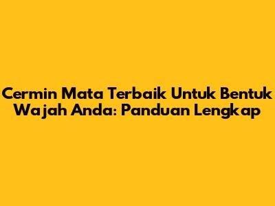 Cermin Mata Terbaik Untuk Bentuk Wajah Anda: Panduan Lengkap