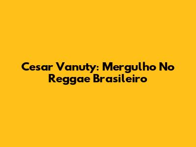 Cesar Vanuty: Mergulho No Reggae Brasileiro