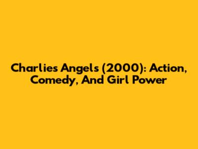Charlie's Angels (2000): Action, Comedy, And Girl Power