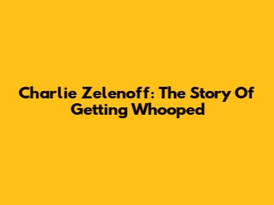 Charlie Zelenoff: The Story Of Getting Whooped