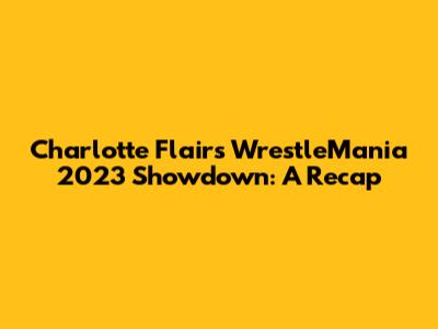 Charlotte Flair's WrestleMania 2023 Showdown: A Recap