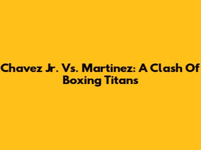 Chavez Jr. Vs. Martinez: A Clash Of Boxing Titans