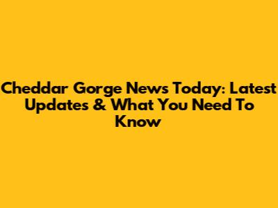 Cheddar Gorge News Today: Latest Updates & What You Need To Know