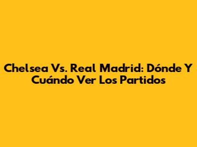 Chelsea Vs. Real Madrid: Dónde Y Cuándo Ver Los Partidos