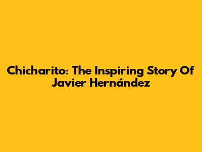 Chicharito: The Inspiring Story Of Javier Hernández