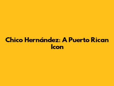 Chico Hernández: A Puerto Rican Icon