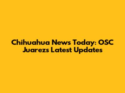 Chihuahua News Today: OSC Juarez's Latest Updates