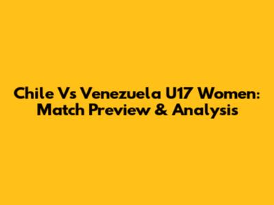 Chile Vs Venezuela U17 Women: Match Preview & Analysis