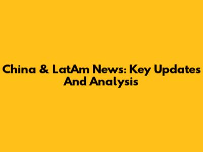 China & LatAm News: Key Updates And Analysis