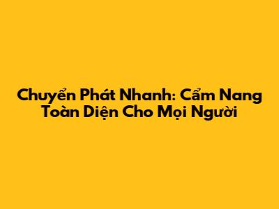 Chuyển Phát Nhanh: Cẩm Nang Toàn Diện Cho Mọi Người