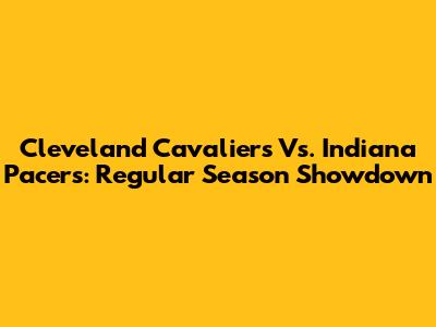 Cleveland Cavaliers Vs. Indiana Pacers: Regular Season Showdown