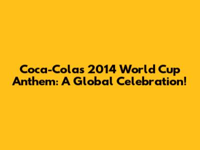 Coca-Cola's 2014 World Cup Anthem: A Global Celebration!