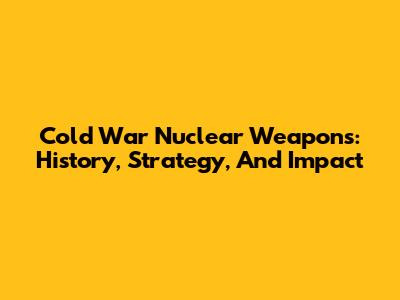 Cold War Nuclear Weapons: History, Strategy, And Impact