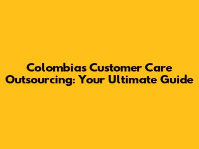 Colombia's Customer Care Outsourcing: Your Ultimate Guide