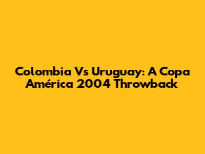 Colombia Vs Uruguay: A Copa América 2004 Throwback