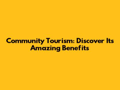Community Tourism: Discover Its Amazing Benefits