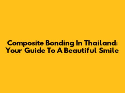 Composite Bonding In Thailand: Your Guide To A Beautiful Smile