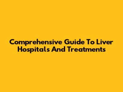Comprehensive Guide To Liver Hospitals And Treatments