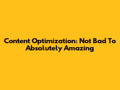 Content Optimization: Not Bad To Absolutely Amazing