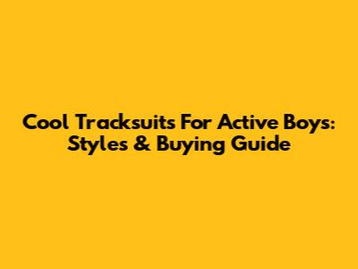 Cool Tracksuits For Active Boys: Styles & Buying Guide
