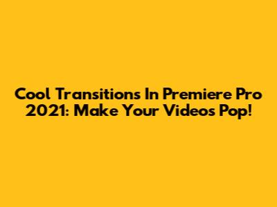 Cool Transitions In Premiere Pro 2021: Make Your Videos Pop!