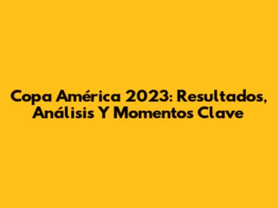 Copa América 2023: Resultados, Análisis Y Momentos Clave