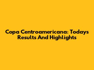 Copa Centroamericana: Today's Results And Highlights